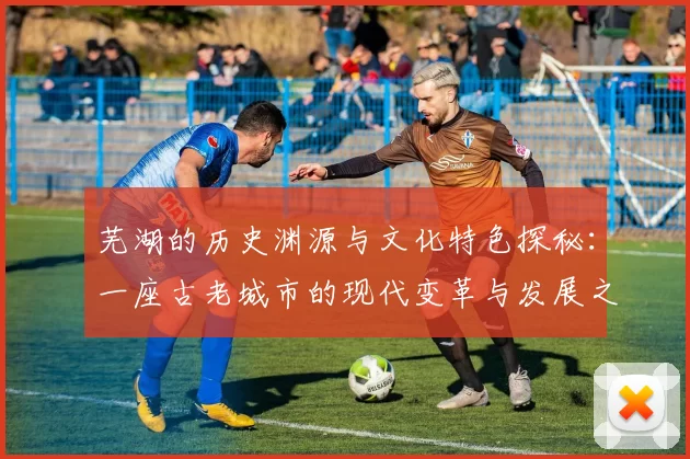 芜湖的历史渊源与文化特色探秘：一座古老城市的现代变革与发展之路