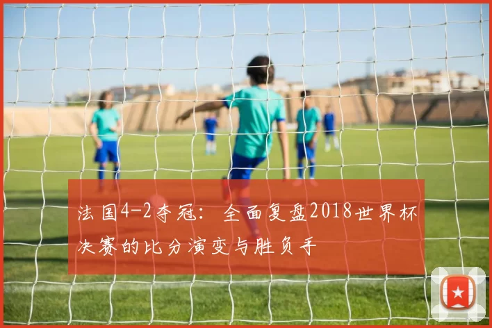 法国4-2夺冠：全面复盘2018世界杯决赛的比分演变与胜负手