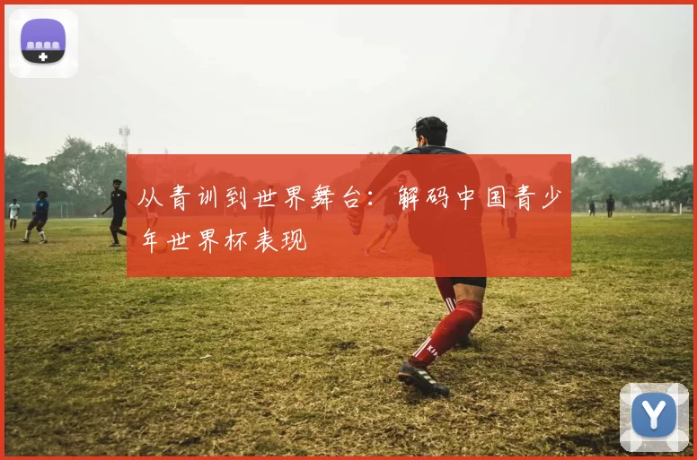从青训到世界舞台:解码中国青少年世界杯表现