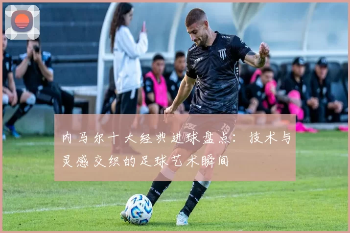 内马尔十大经典进球盘点：技术与灵感交织的足球艺术瞬间