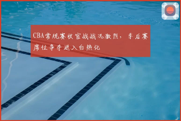 CBA常规赛收官战战况激烈,季后赛席位争夺进入白热化