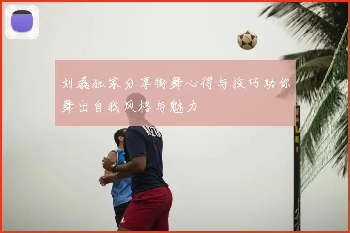 刘磊独家分享街舞心得与技巧助你舞出自我风格与魅力