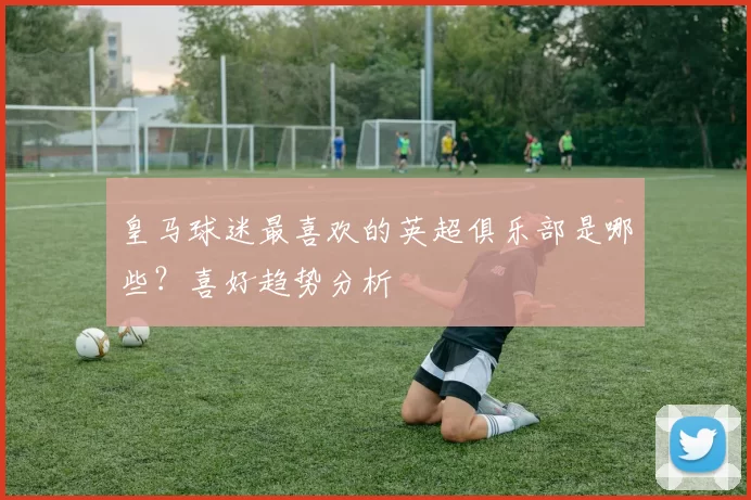 皇马球迷最喜欢的英超俱乐部是哪些？喜好趋势分析