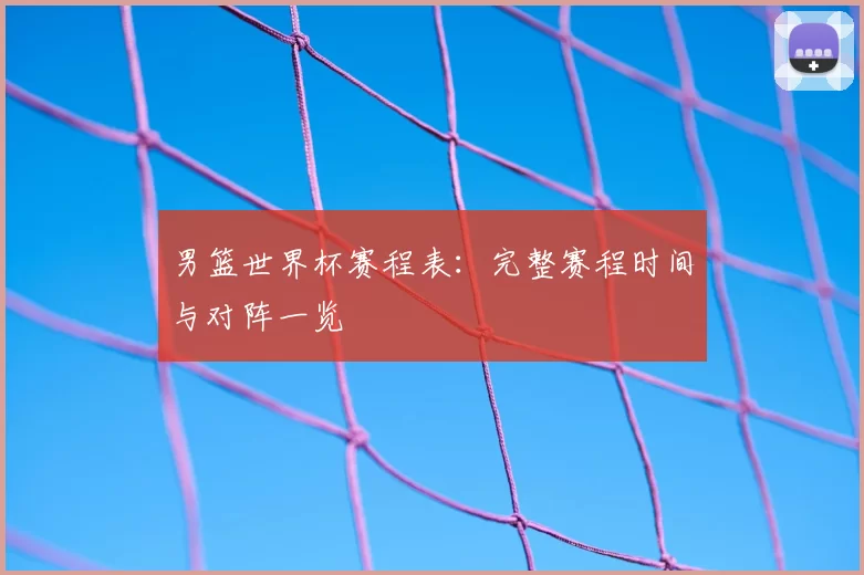 男篮世界杯赛程表:完整赛程时间与对阵一览