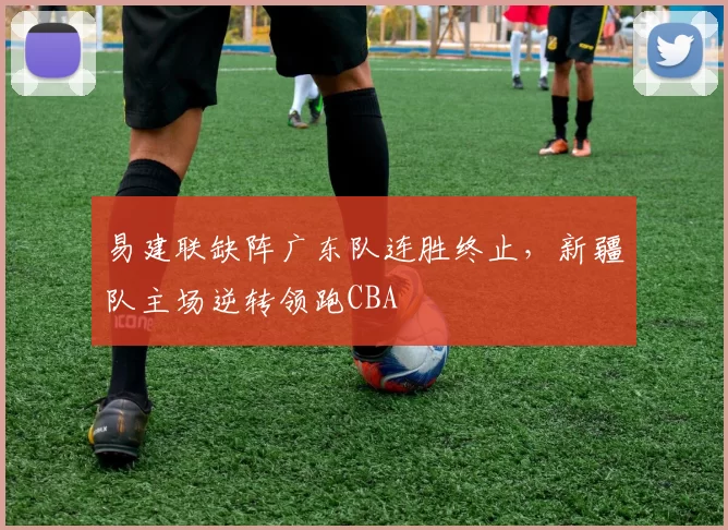 易建联缺阵广东队连胜终止，新疆队主场逆转领跑CBA