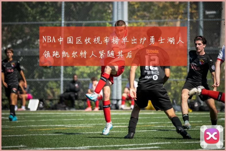 NBA中国区收视率榜单出炉勇士湖人领跑凯尔特人紧随其后