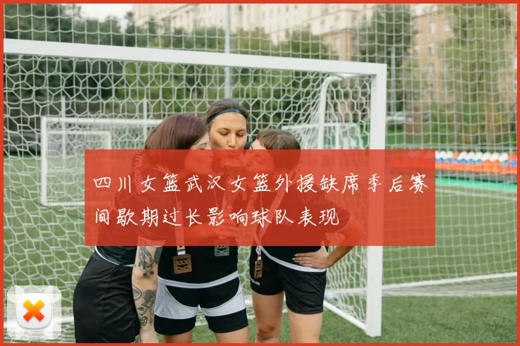 四川女篮武汉女篮外援缺席季后赛间歇期过长影响球队表现