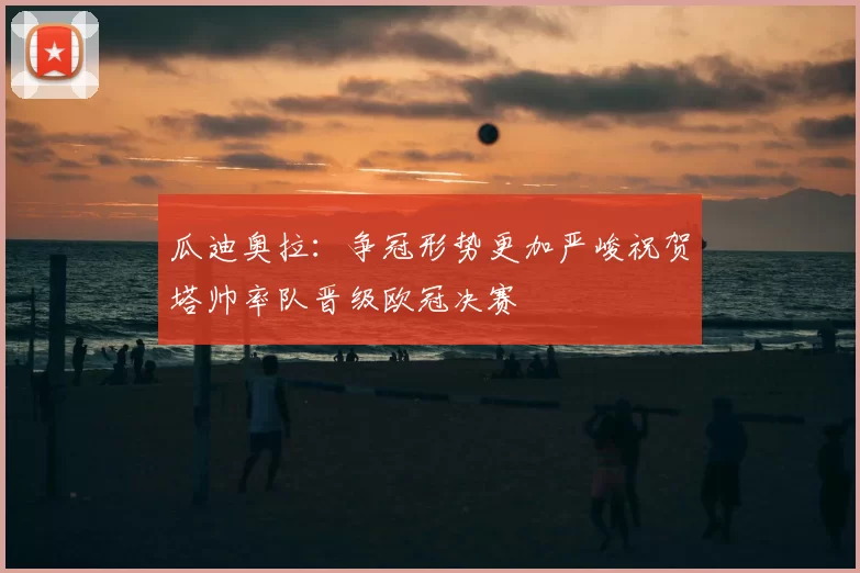 瓜迪奥拉：争冠形势更加严峻祝贺塔帅率队晋级欧冠决赛