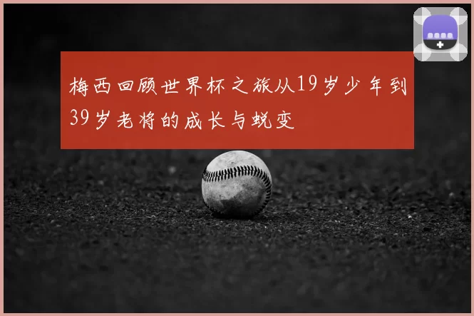 梅西回顾世界杯之旅从19岁少年到39岁老将的成长与蜕变