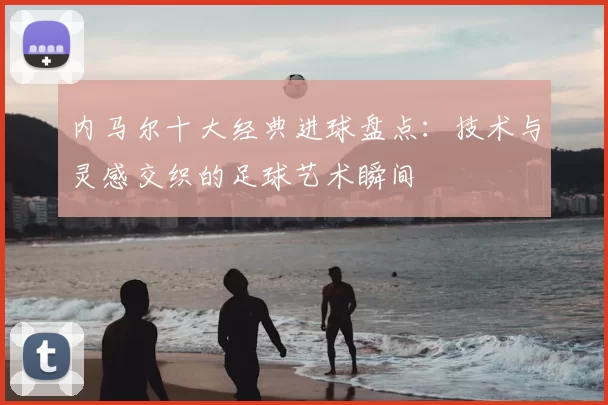 内马尔十大经典进球盘点：技术与灵感交织的足球艺术瞬间