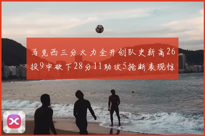 马克西三分火力全开创队史新高26投9中砍下28分11助攻5抢断表现惊艳