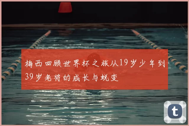 梅西回顾世界杯之旅从19岁少年到39岁老将的成长与蜕变