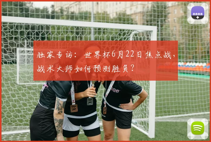 独家专访:世界杯6月22日焦点战,战术大师如何预测胜负?