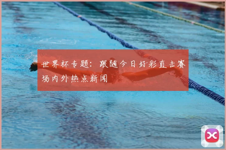 世界杯专题：跟随今日好彩直击赛场内外热点新闻