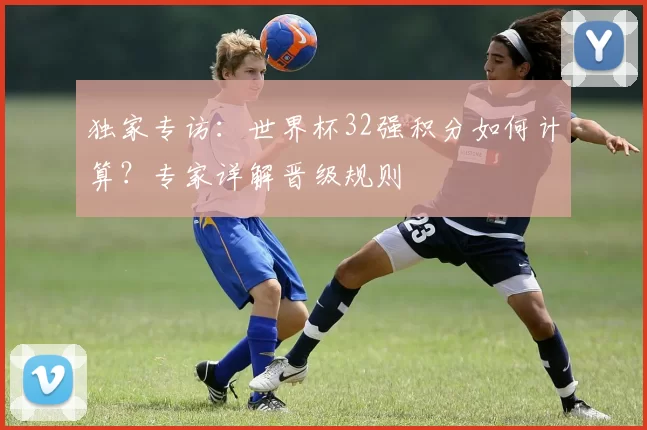 独家专访:世界杯32强积分如何计算?专家详解晋级规则