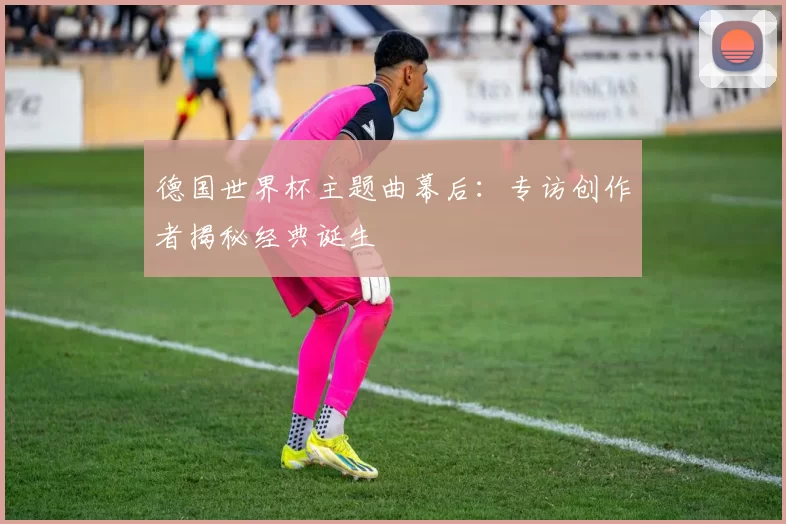 德国世界杯主题曲幕后:专访创作者揭秘经典诞生