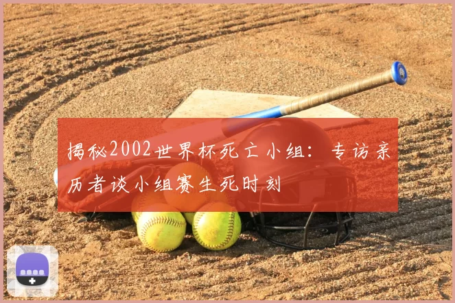 揭秘2002世界杯死亡小组:专访亲历者谈小组赛生死时刻