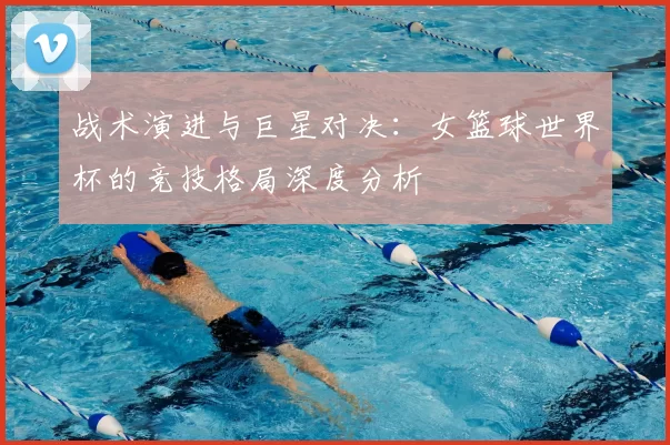 战术演进与巨星对决：女篮球世界杯的竞技格局深度分析