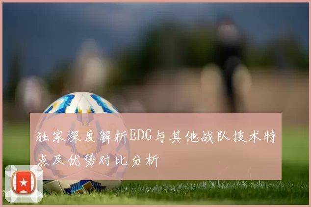 独家深度解析EDG与其他战队技术特点及优势对比分析
