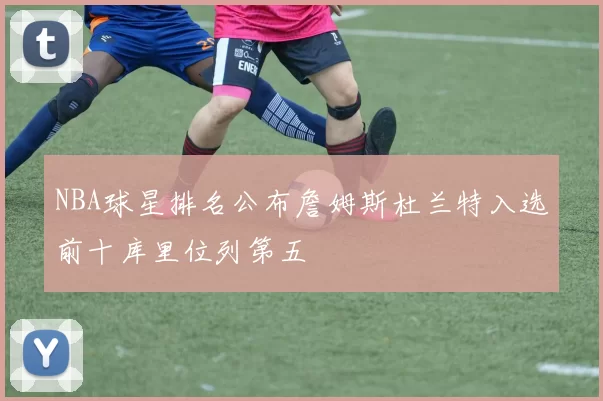 NBA球星排名公布詹姆斯杜兰特入选前十库里位列第五