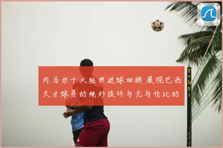 内马尔十大经典进球回顾 展现巴西天才球员的绝妙技巧与无与伦比的球场智慧
