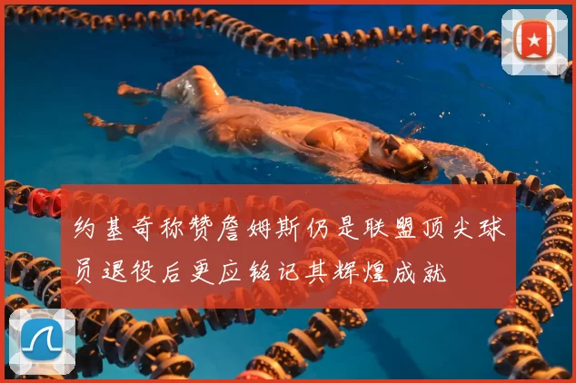 约基奇称赞詹姆斯仍是联盟顶尖球员退役后更应铭记其辉煌成就