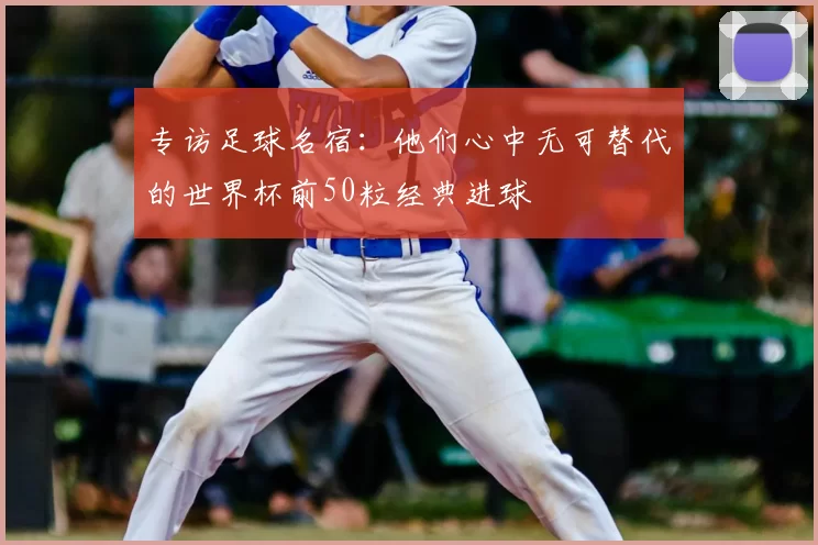 专访足球名宿：他们心中无可替代的世界杯前50粒经典进球