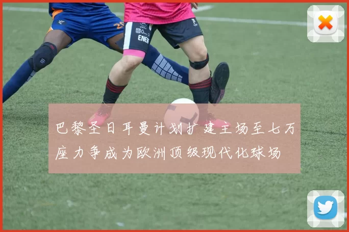 巴黎圣日耳曼计划扩建主场至七万座力争成为欧洲顶级现代化球场