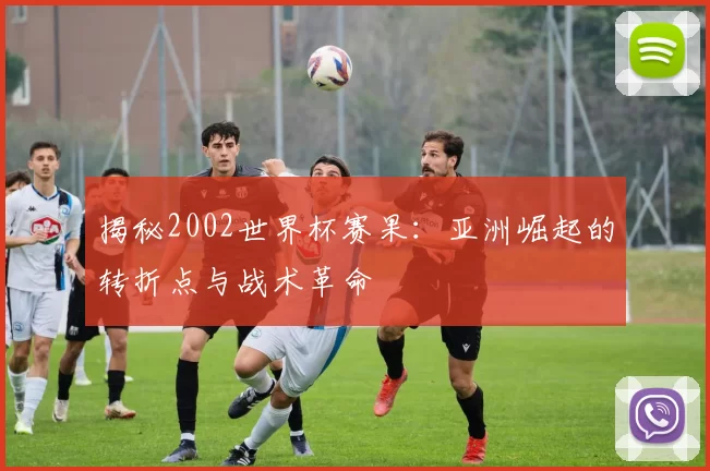 揭秘2002世界杯赛果：亚洲崛起的转折点与战术革命