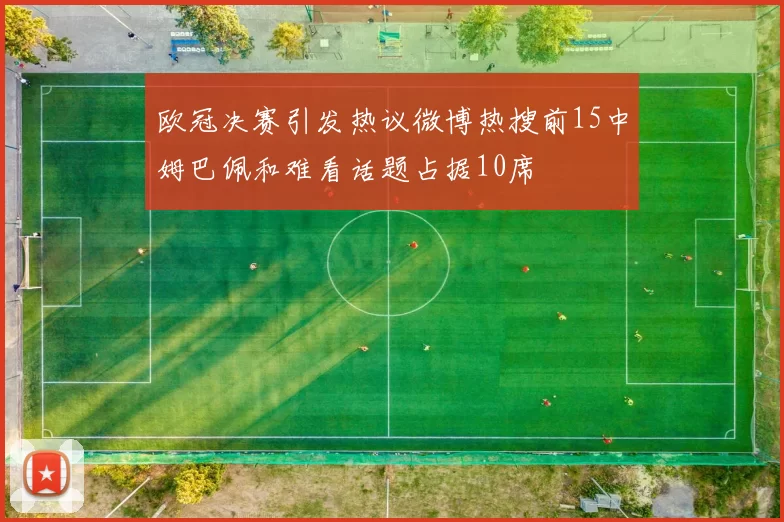 欧冠决赛引发热议微博热搜前15中姆巴佩和难看话题占据10席