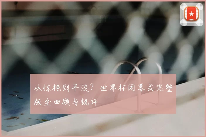 从惊艳到平淡？世界杯闭幕式完整版全回顾与锐评