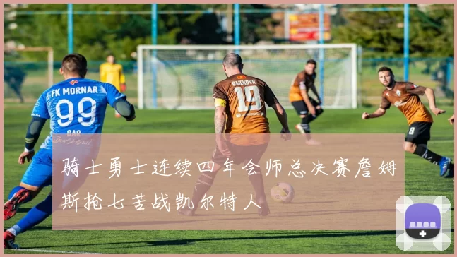 骑士勇士连续四年会师总决赛詹姆斯抢七苦战凯尔特人