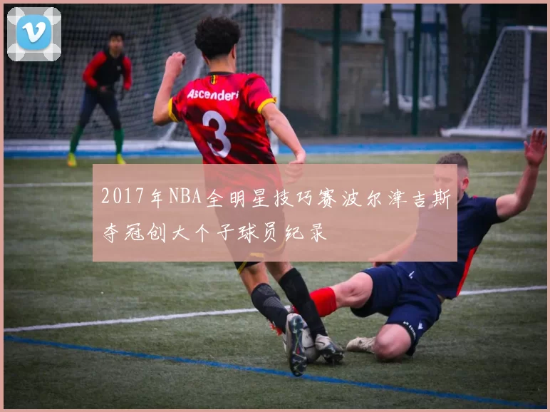 2017年NBA全明星技巧赛波尔津吉斯夺冠创大个子球员纪录