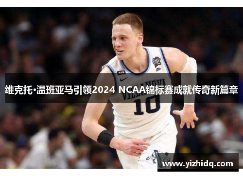 维克托·温班亚马引领2024 NCAA锦标赛成就传奇新篇章